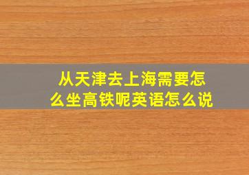 从天津去上海需要怎么坐高铁呢英语怎么说