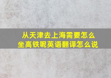 从天津去上海需要怎么坐高铁呢英语翻译怎么说