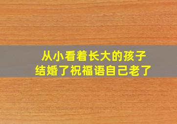 从小看着长大的孩子结婚了祝福语自己老了