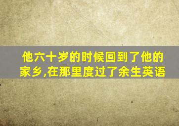 他六十岁的时候回到了他的家乡,在那里度过了余生英语