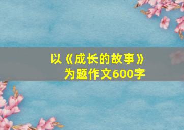 以《成长的故事》为题作文600字