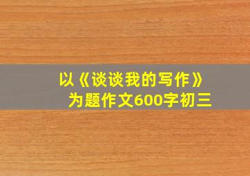 以《谈谈我的写作》为题作文600字初三