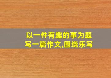 以一件有趣的事为题写一篇作文,围绕乐写