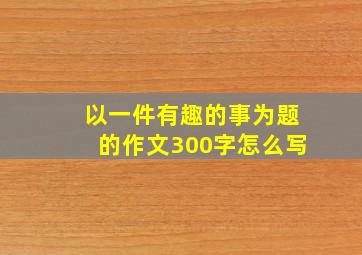 以一件有趣的事为题的作文300字怎么写