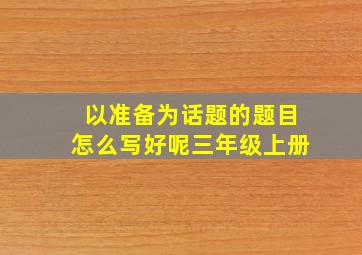 以准备为话题的题目怎么写好呢三年级上册