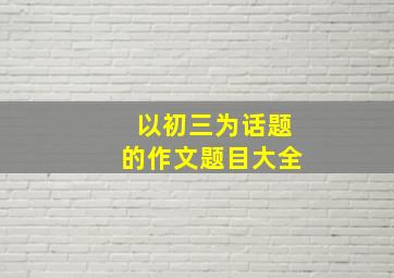 以初三为话题的作文题目大全