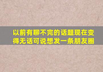 以前有聊不完的话题现在变得无话可说想发一条朋友圈