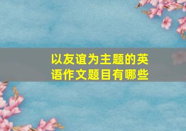 以友谊为主题的英语作文题目有哪些