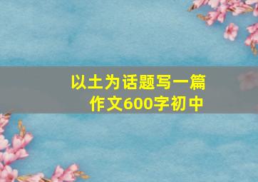 以土为话题写一篇作文600字初中