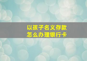 以孩子名义存款怎么办理银行卡