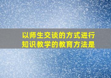 以师生交谈的方式进行知识教学的教育方法是