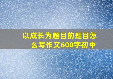 以成长为题目的题目怎么写作文600字初中