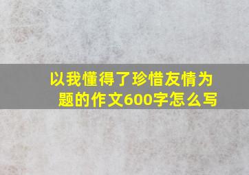 以我懂得了珍惜友情为题的作文600字怎么写