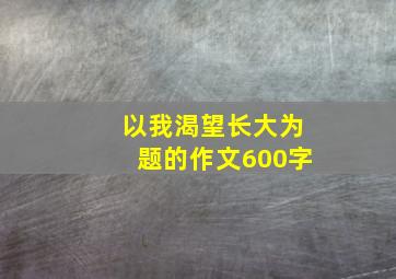 以我渴望长大为题的作文600字