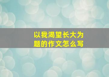 以我渴望长大为题的作文怎么写