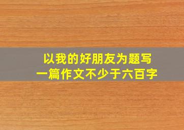 以我的好朋友为题写一篇作文不少于六百字