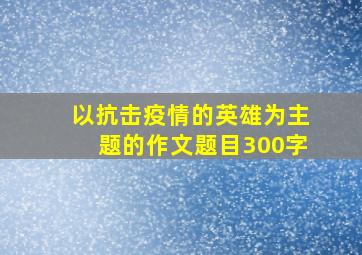 以抗击疫情的英雄为主题的作文题目300字