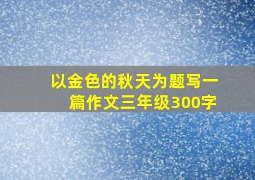 以金色的秋天为题写一篇作文三年级300字