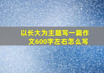 以长大为主题写一篇作文600字左右怎么写