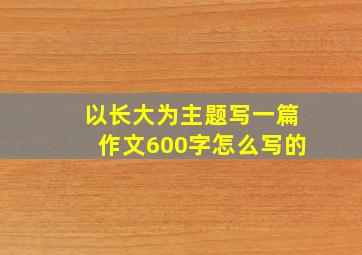 以长大为主题写一篇作文600字怎么写的