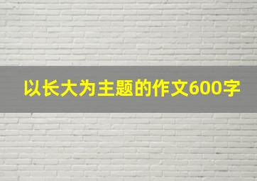 以长大为主题的作文600字