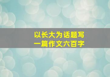 以长大为话题写一篇作文六百字