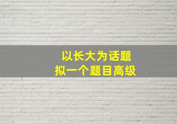 以长大为话题拟一个题目高级