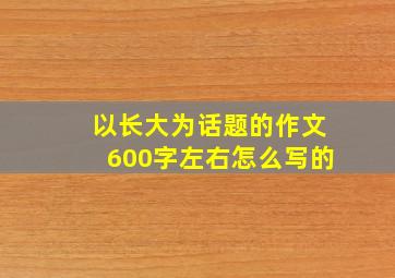 以长大为话题的作文600字左右怎么写的