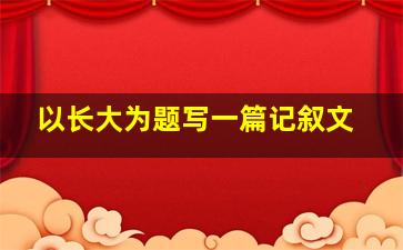 以长大为题写一篇记叙文