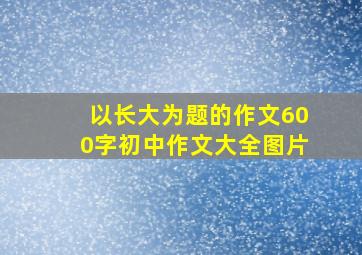 以长大为题的作文600字初中作文大全图片