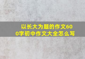 以长大为题的作文600字初中作文大全怎么写