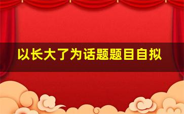 以长大了为话题题目自拟