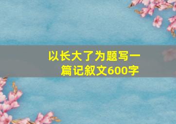 以长大了为题写一篇记叙文600字