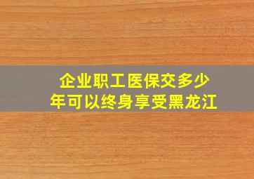 企业职工医保交多少年可以终身享受黑龙江