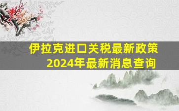 伊拉克进口关税最新政策2024年最新消息查询