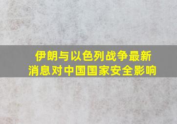 伊朗与以色列战争最新消息对中国国家安全影响