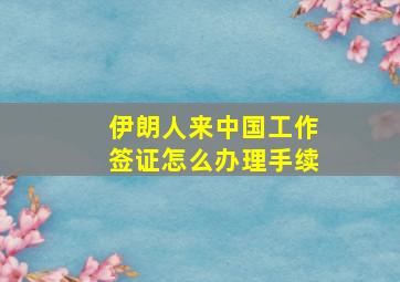 伊朗人来中国工作签证怎么办理手续