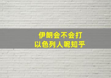 伊朗会不会打以色列人呢知乎