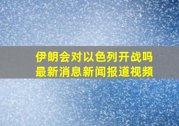 伊朗会对以色列开战吗最新消息新闻报道视频