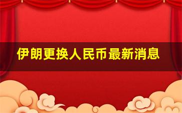 伊朗更换人民币最新消息