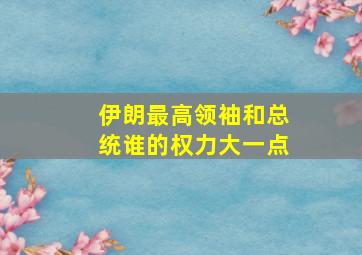 伊朗最高领袖和总统谁的权力大一点