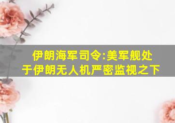 伊朗海军司令:美军舰处于伊朗无人机严密监视之下