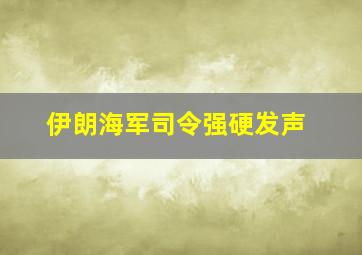 伊朗海军司令强硬发声