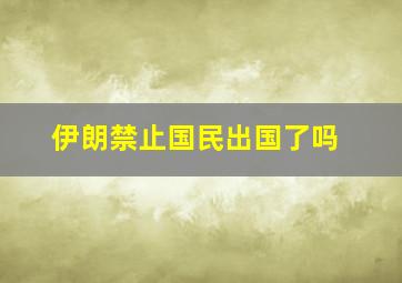 伊朗禁止国民出国了吗