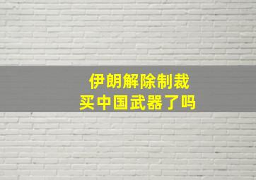 伊朗解除制裁买中国武器了吗