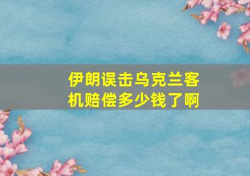 伊朗误击乌克兰客机赔偿多少钱了啊