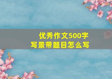 优秀作文500字写景带题目怎么写