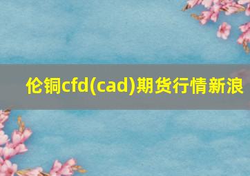 伦铜cfd(cad)期货行情新浪