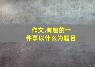 作文,有趣的一件事以什么为题目