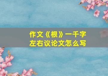 作文《根》一千字左右议论文怎么写